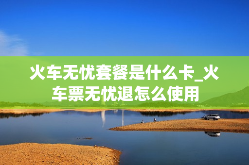 火车无忧套餐是什么卡_火车票无忧退怎么使用