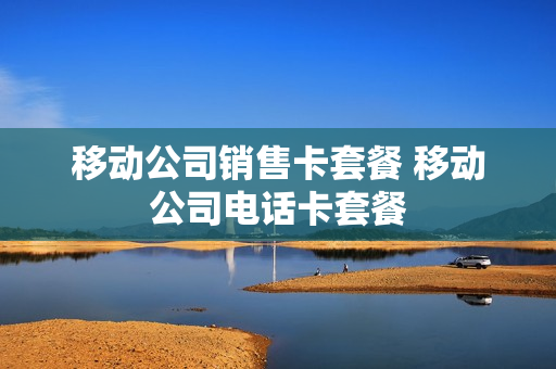 移动公司销售卡套餐 移动公司电话卡套餐