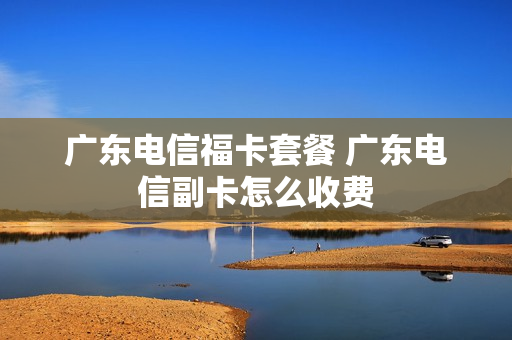 广东电信福卡套餐 广东电信副卡怎么收费