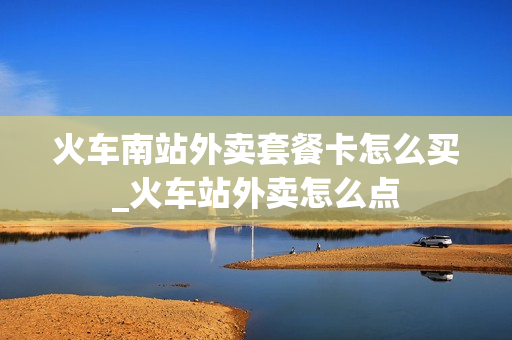 火车南站外卖套餐卡怎么买_火车站外卖怎么点
