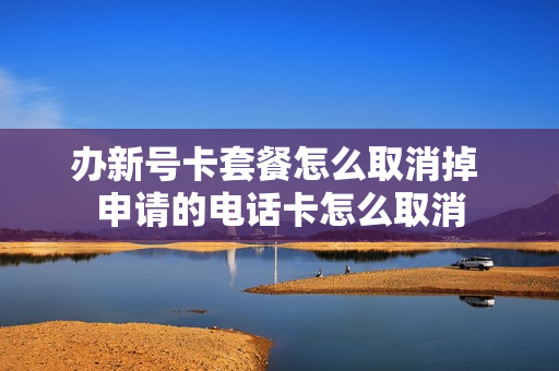 办新号卡套餐怎么取消掉 申请的电话卡怎么取消