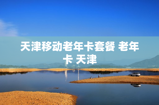 天津移动老年卡套餐 老年卡 天津