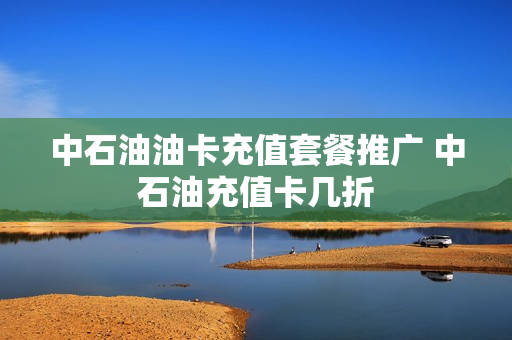 中石油油卡充值套餐推广 中石油充值卡几折