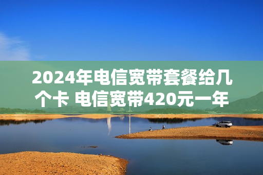 2024年电信宽带套餐给几个卡 电信宽带420元一年