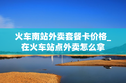 火车南站外卖套餐卡价格_在火车站点外卖怎么拿