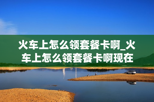 火车上怎么领套餐卡啊_火车上怎么领套餐卡啊现在