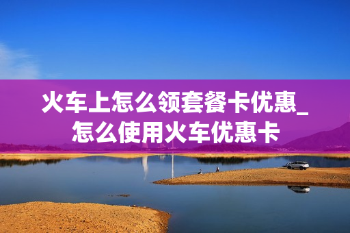 火车上怎么领套餐卡优惠_怎么使用火车优惠卡