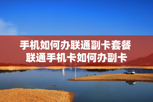 手机如何办联通副卡套餐 联通手机卡如何办副卡