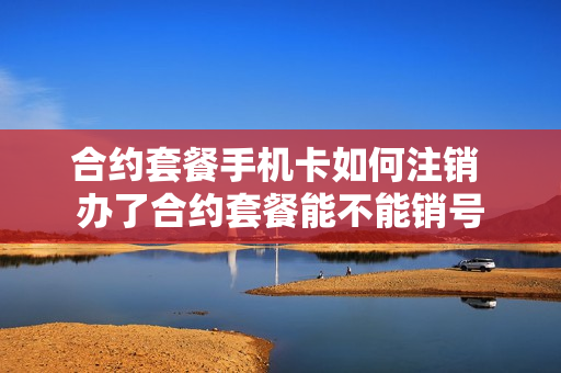合约套餐手机卡如何注销 办了合约套餐能不能销号