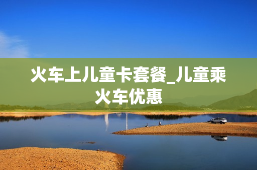 火车上儿童卡套餐_儿童乘火车优惠