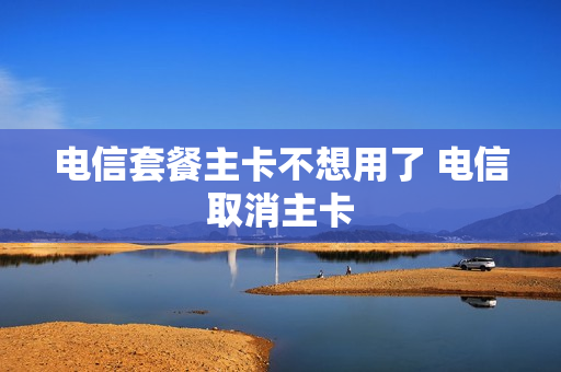电信套餐主卡不想用了 电信取消主卡