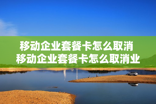 移动企业套餐卡怎么取消 移动企业套餐卡怎么取消业务