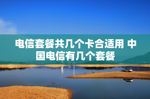 电信套餐共几个卡合适用 中国电信有几个套餐