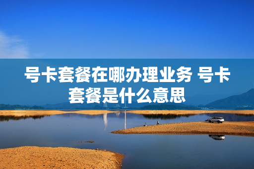 号卡套餐在哪办理业务 号卡套餐是什么意思