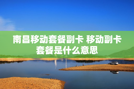 南昌移动套餐副卡 移动副卡套餐是什么意思