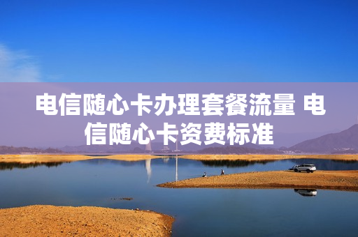 电信随心卡办理套餐流量 电信随心卡资费标准