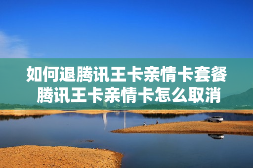 如何退腾讯王卡亲情卡套餐 腾讯王卡亲情卡怎么取消订单