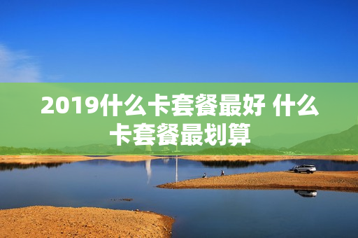2019什么卡套餐最好 什么卡套餐最划算