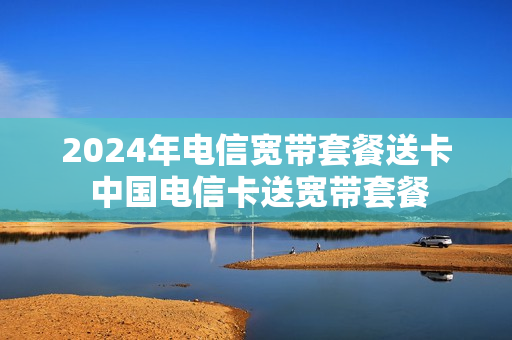2024年电信宽带套餐送卡 中国电信卡送宽带套餐