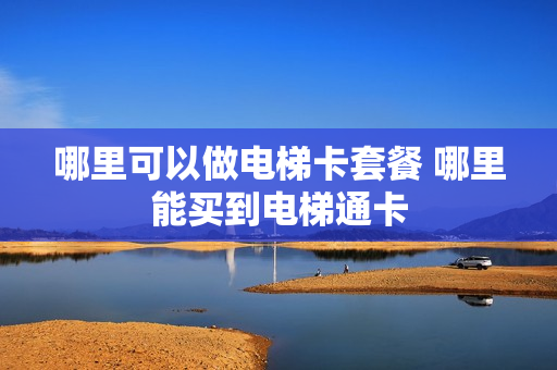 哪里可以做电梯卡套餐 哪里能买到电梯通卡