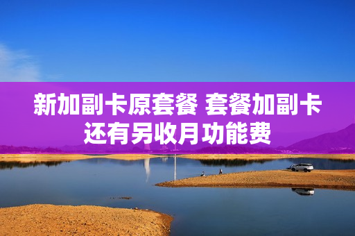 新加副卡原套餐 套餐加副卡还有另收月功能费