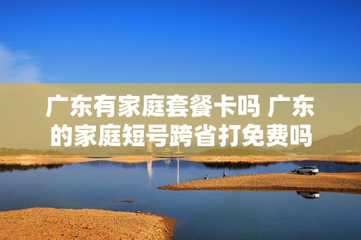 广东有家庭套餐卡吗 广东的家庭短号跨省打免费吗
