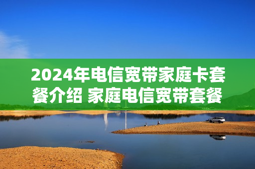 2024年电信宽带家庭卡套餐介绍 家庭电信宽带套餐多少钱一个月