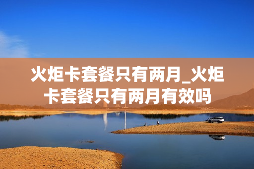 火炬卡套餐只有两月_火炬卡套餐只有两月有效吗