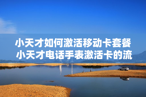 小天才如何激活移动卡套餐 小天才电话手表激活卡的流程