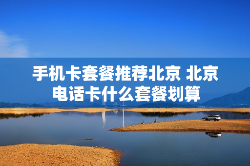 手机卡套餐推荐北京 北京电话卡什么套餐划算