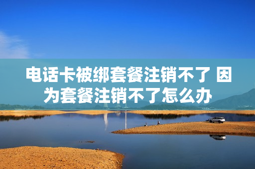 电话卡被绑套餐注销不了 因为套餐注销不了怎么办
