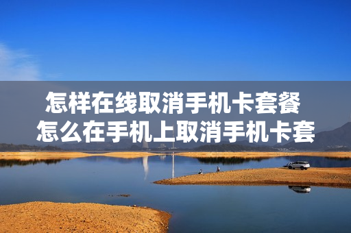 怎样在线取消手机卡套餐 怎么在手机上取消手机卡套餐