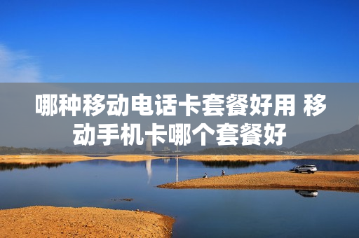 哪种移动电话卡套餐好用 移动手机卡哪个套餐好