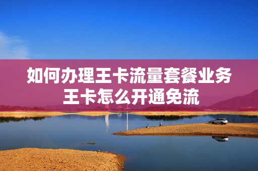 如何办理王卡流量套餐业务 王卡怎么开通免流