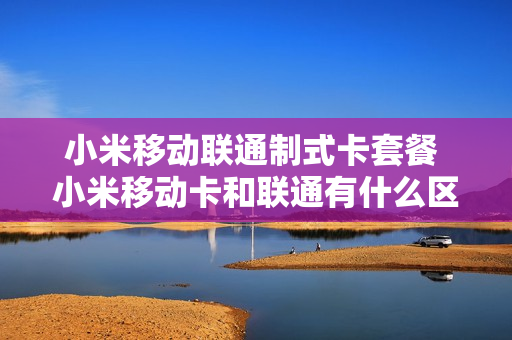 小米移动联通制式卡套餐 小米移动卡和联通有什么区别