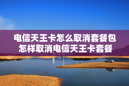 电信天王卡怎么取消套餐包 怎样取消电信天王卡套餐