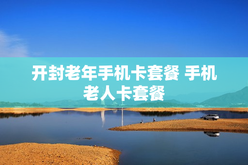 开封老年手机卡套餐 手机老人卡套餐