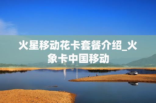 火星移动花卡套餐介绍_火象卡中国移动