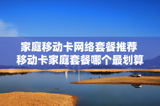 家庭移动卡网络套餐推荐 移动卡家庭套餐哪个最划算