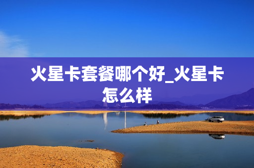 火星卡套餐哪个好_火星卡怎么样
