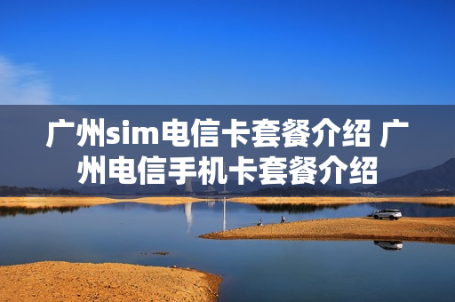 广州sim电信卡套餐介绍 广州电信手机卡套餐介绍