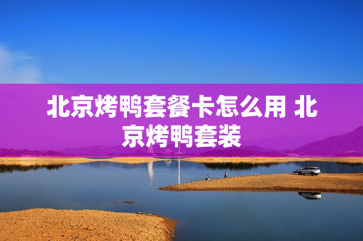 北京烤鸭套餐卡怎么用 北京烤鸭套装