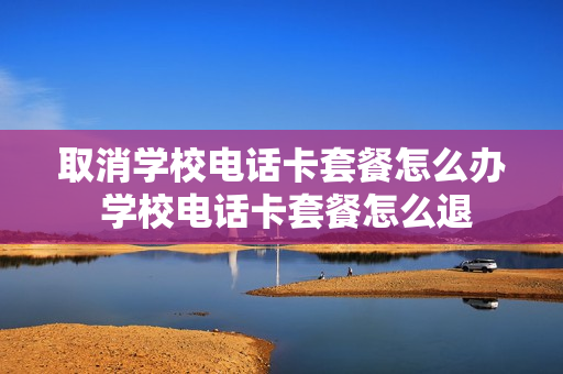 取消学校电话卡套餐怎么办 学校电话卡套餐怎么退