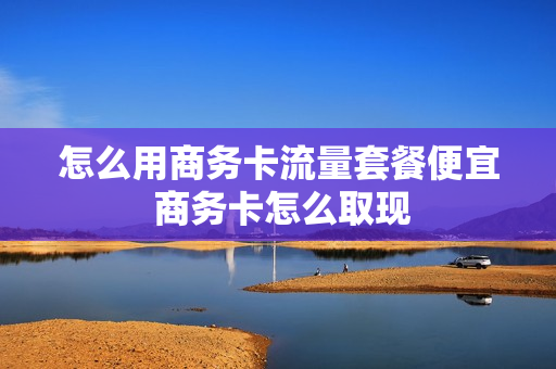 怎么用商务卡流量套餐便宜 商务卡怎么取现