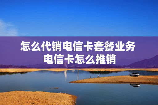 怎么代销电信卡套餐业务 电信卡怎么推销