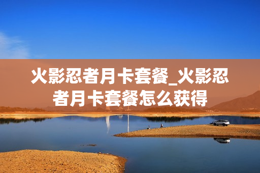 火影忍者月卡套餐_火影忍者月卡套餐怎么获得