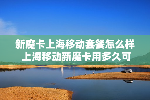 新魔卡上海移动套餐怎么样 上海移动新魔卡用多久可以注销
