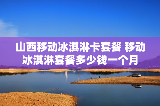 山西移动冰淇淋卡套餐 移动冰淇淋套餐多少钱一个月