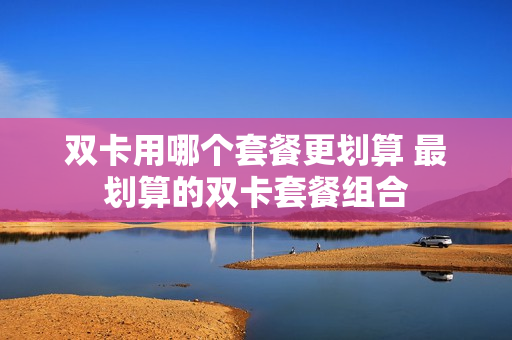 双卡用哪个套餐更划算 最划算的双卡套餐组合
