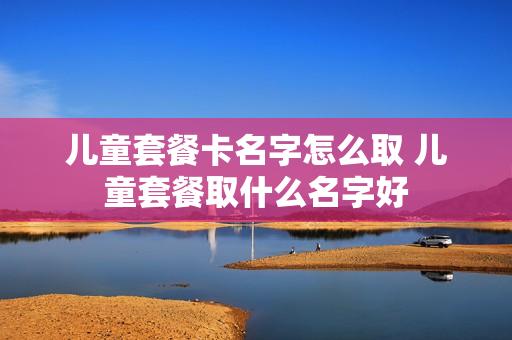 儿童套餐卡名字怎么取 儿童套餐取什么名字好